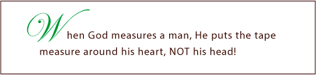 When God Measures a man, He puts the tape measure around his heart, NOT his head!